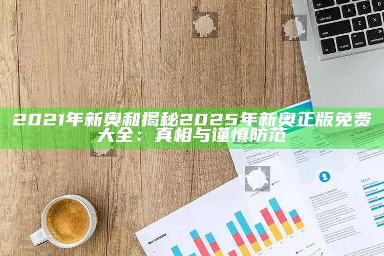 2021年新奥和揭秘2025年新奥正版免费大全：真相与谨慎防范