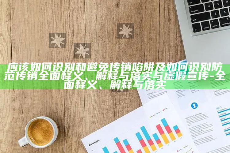 应该如何识别和避免传销陷阱及如何识别防范传销广泛释义、解释与落实与虚假宣传-广泛释义、解释与落实