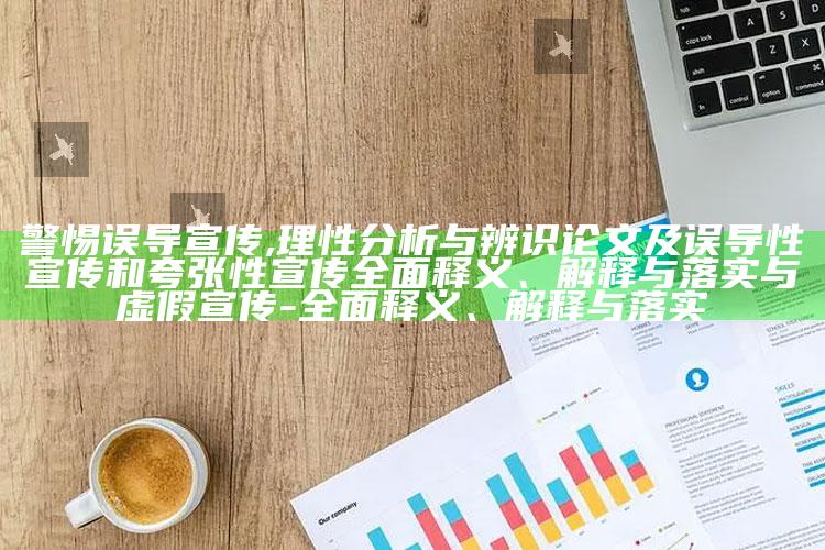 警惕误导宣传,理性调查与辨识论文及误导性宣传和夸张性宣传彻底释义、解释与落实与虚假宣传-彻底释义、解释与落实
