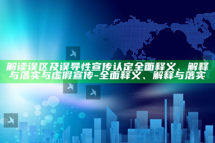 解读误区及误导性宣传认定广泛释义、解释与落实与虚假宣传-广泛释义、解释与落实