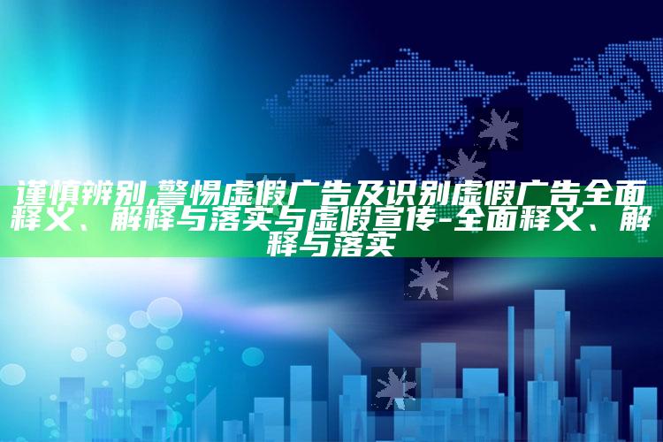 谨慎辨别,警惕虚假广告及识别虚假广告彻底释义、解释与落实与虚假宣传-彻底释义、解释与落实