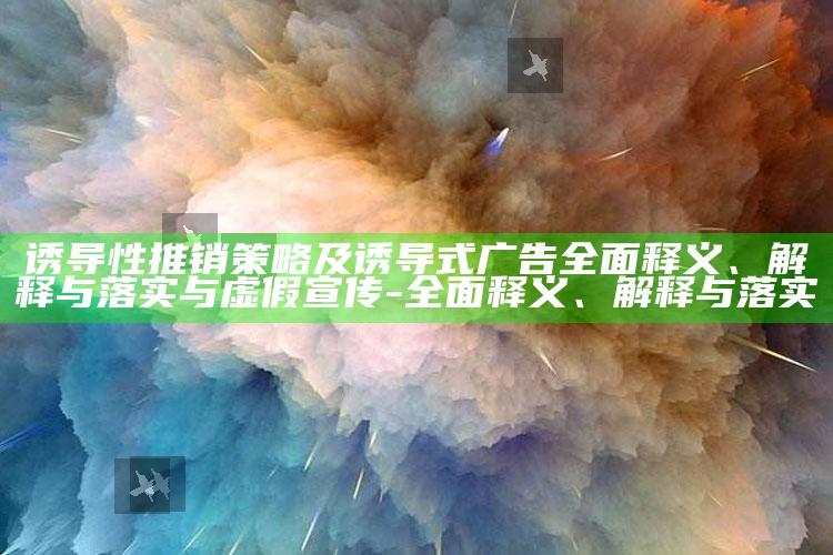 诱导性推销策略及诱导式广告完整释义、解释与落实与虚假宣传-完整释义、解释与落实
