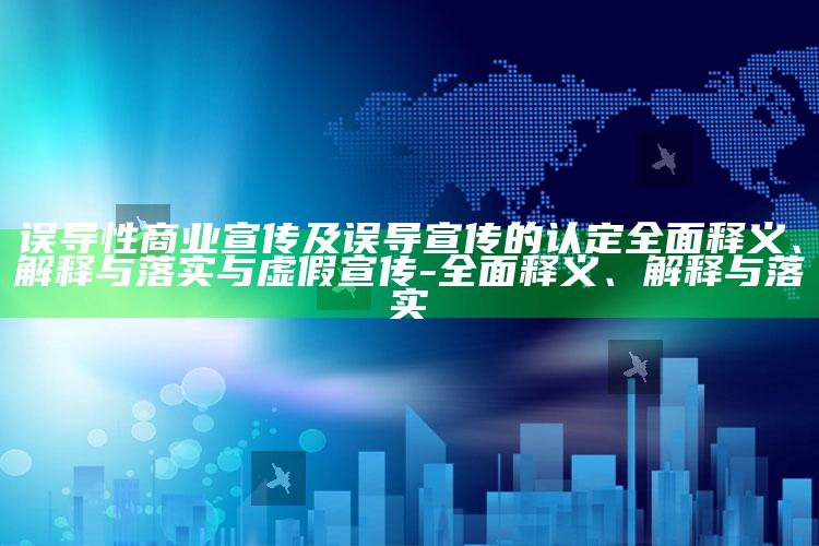 误导性商业宣传及误导宣传的认定彻底释义、解释与落实与虚假宣传-彻底释义、解释与落实