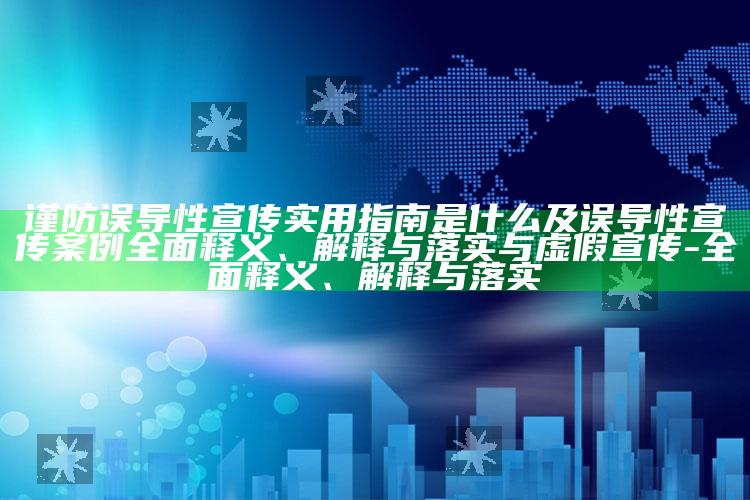 谨防误导性宣传实用指南是什么及误导性宣传案例彻底释义、解释与落实与虚假宣传-彻底释义、解释与落实