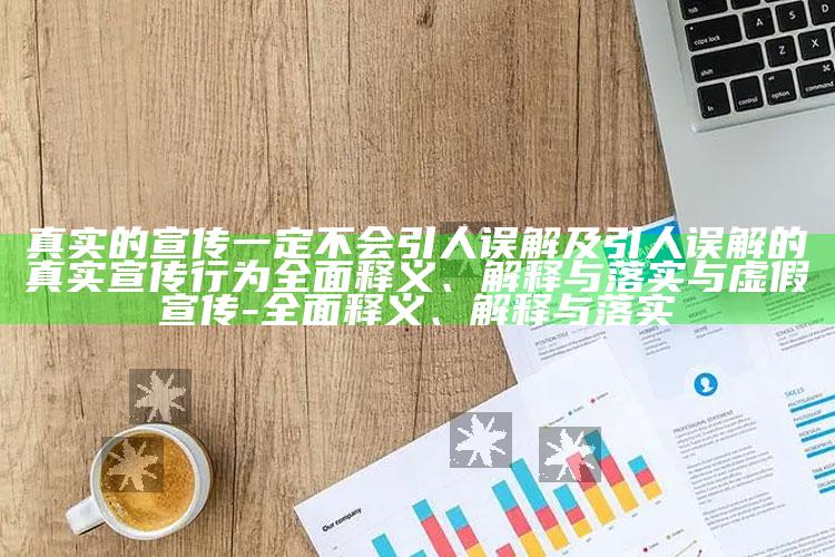 真实的宣传一定不会引人误解及引人误解的真实宣传行为完整释义、解释与落实与虚假宣传-完整释义、解释与落实