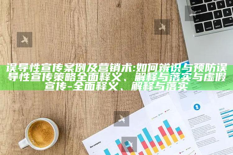 误导性宣传案例及营销术:如何辨识与预防误导性宣传策略广泛释义、解释与落实与虚假宣传-广泛释义、解释与落实