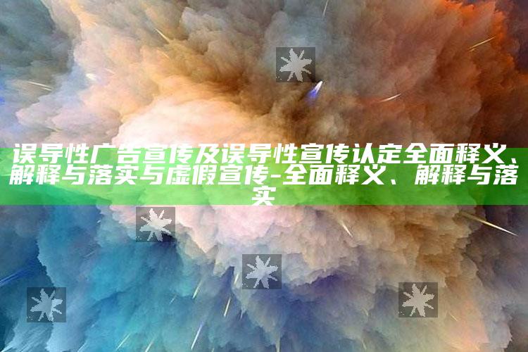 误导性广告宣传及误导性宣传认定彻底释义、解释与落实与虚假宣传-彻底释义、解释与落实