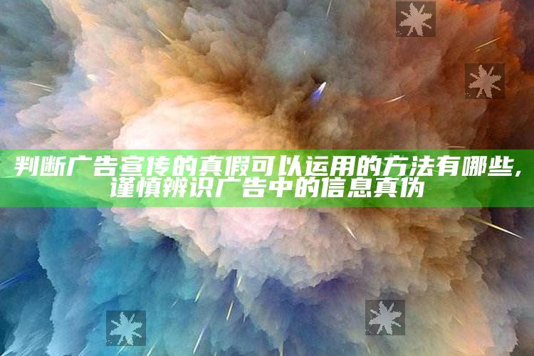 判断广告宣传的真假可以运用的方法有哪些,谨慎辨识广告中的信息真伪