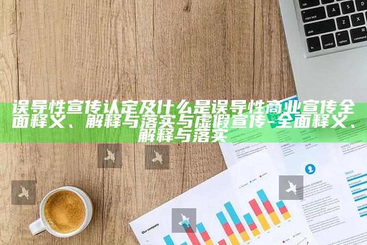 误导性宣传认定及什么是误导性商业宣传彻底释义、解释与落实与虚假宣传-彻底释义、解释与落实