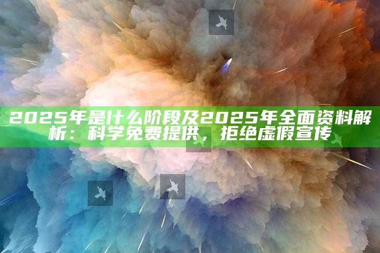 2025年是什么阶段及2025年广泛资料解析：科学免费提供，拒绝虚假宣传
