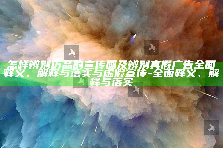 怎样辨别仿品的宣传画及辨别真假广告彻底释义、解释与落实与虚假宣传-彻底释义、解释与落实