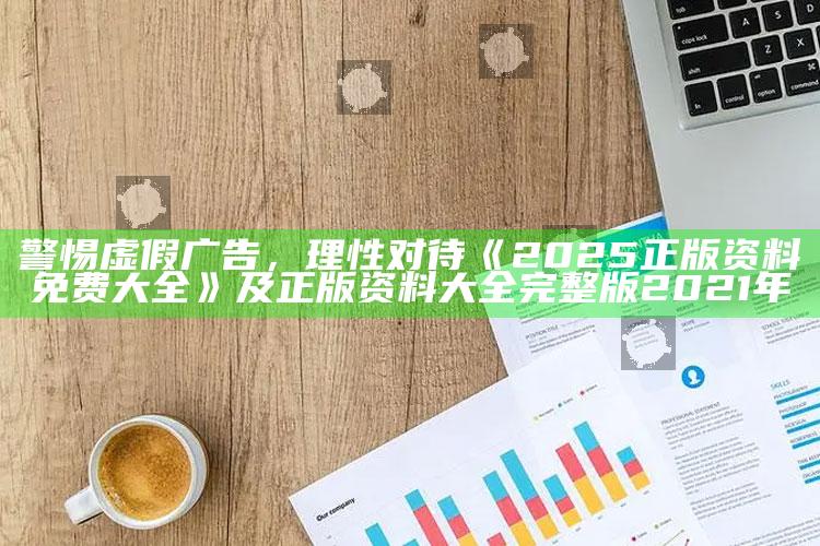 警惕虚假广告，理性对待《2025正版资料免费大全》及正版资料大全完整版2021年
