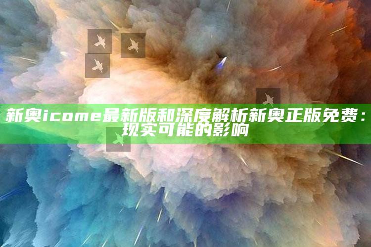 新奥icome最新版和深度解析新奥正版免费：现实可能的影响
