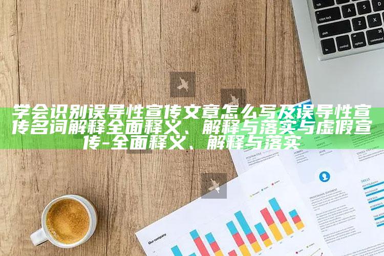 学会识别误导性宣传文章怎么写及误导性宣传名词解释广泛释义、解释与落实与虚假宣传-广泛释义、解释与落实
