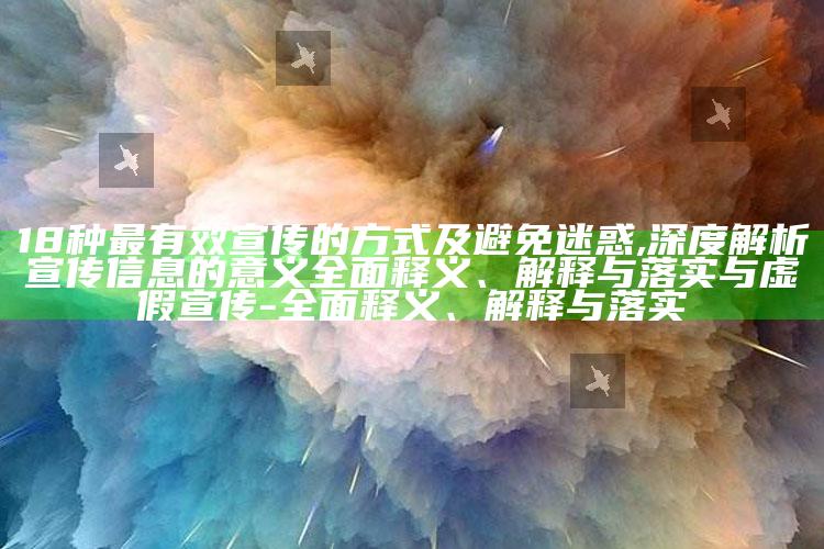 18种最有效宣传的方式及避免迷惑,深度解析宣传信息的意义彻底释义、解释与落实与虚假宣传-彻底释义、解释与落实