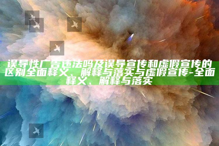 误导性广告违法吗及误导宣传和虚假宣传的区别彻底释义、解释与落实与虚假宣传-彻底释义、解释与落实