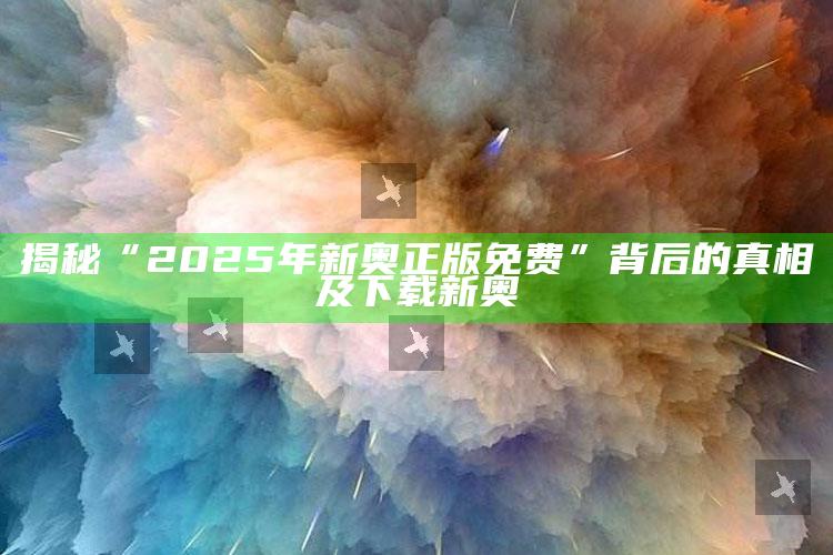 揭秘“2025年新奥正版免费”背后的真相及下载新奥