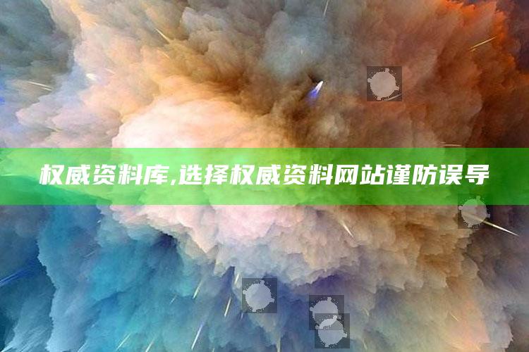 权威资料库,选择权威资料网站谨防误导