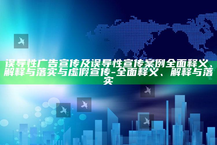 误导性广告宣传及误导性宣传案例完整释义、解释与落实与虚假宣传-完整释义、解释与落实