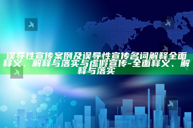 误导性宣传案例及误导性宣传名词解释彻底释义、解释与落实与虚假宣传-彻底释义、解释与落实