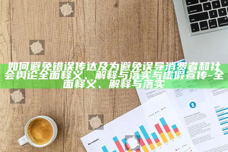 如何避免错误传达及为避免误导消费者和社会舆论彻底释义、解释与落实与虚假宣传-彻底释义、解释与落实