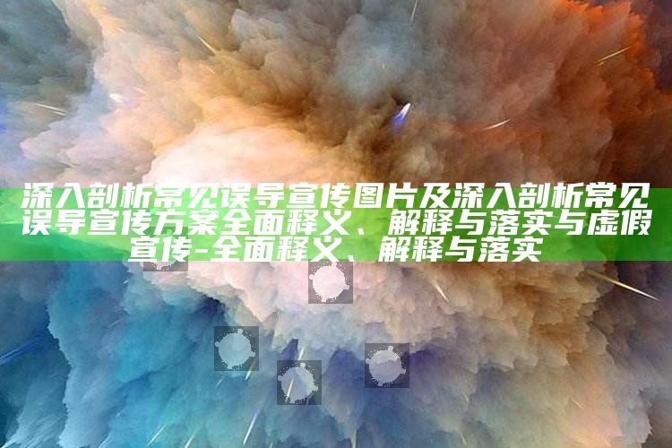 深入剖析常见误导宣传图片及深入剖析常见误导宣传方案彻底释义、解释与落实与虚假宣传-彻底释义、解释与落实