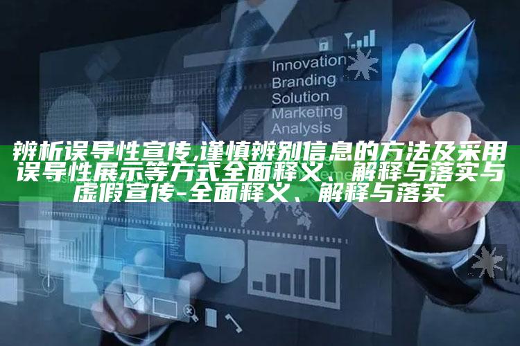 辨析误导性宣传,谨慎辨别信息的方法及采用误导性展示等方式彻底释义、解释与落实与虚假宣传-彻底释义、解释与落实
