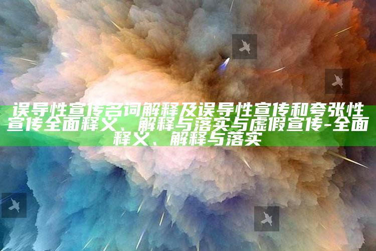 误导性宣传名词解释及误导性宣传和夸张性宣传彻底释义、解释与落实与虚假宣传-彻底释义、解释与落实