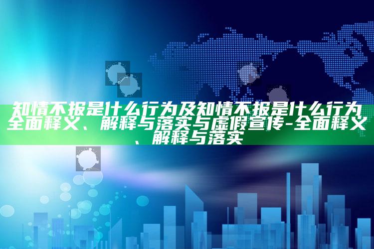 知情不报是什么行为及知情不报是什么行为广泛释义、解释与落实与虚假宣传-广泛释义、解释与落实