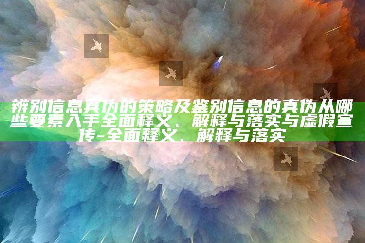 辨别信息真伪的策略及鉴别信息的真伪从哪些要素入手彻底释义、解释与落实与虚假宣传-彻底释义、解释与落实