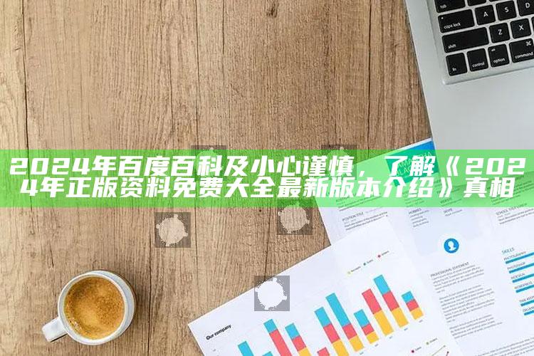 2024年百度百科及小心谨慎，了解《2024年正版资料免费大全最新版本介绍》真相