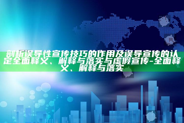 剖析误导性宣传技巧的作用及误导宣传的认定广泛释义、解释与落实与虚假宣传-广泛释义、解释与落实