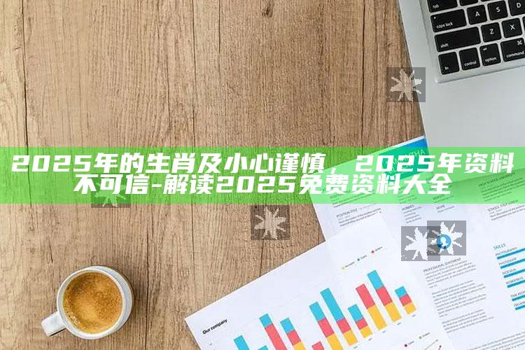 2025年的生肖及小心谨慎，2025年资料不可信-解读2025免费资料大全