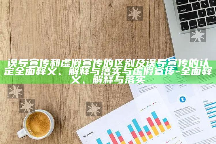 误导宣传和虚假宣传的区别及误导宣传的认定彻底释义、解释与落实与虚假宣传-彻底释义、解释与落实